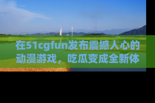 在51cgfun发布震撼人心的动漫游戏,吃瓜变成全新体验