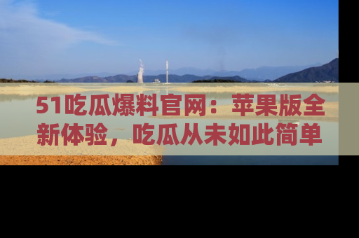 51吃瓜爆料官网：苹果版全新体验，吃瓜从未如此简单