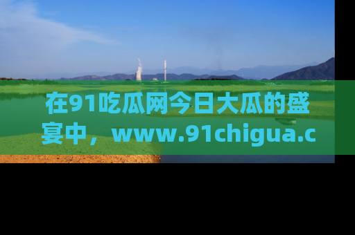 在91吃瓜网今日大瓜的盛宴中,www.91chigua.com带你领略每个让人咋舌的精彩故事!