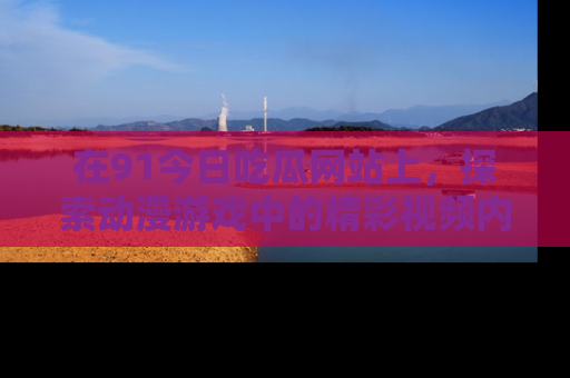 在91今日吃瓜网站上,探索动漫游戏中的精彩视频内容