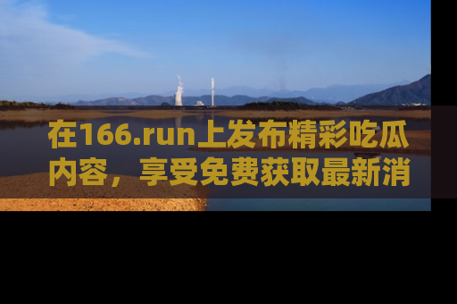 在166.run上发布精彩吃瓜内容,享受免费获取最新消息的乐趣!