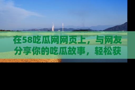 在58吃瓜网网页上,与网友分享你的吃瓜故事,轻松获取热门趣闻