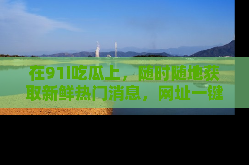 在91i吃瓜上,随时随地获取新鲜热门消息,网址一键直达!