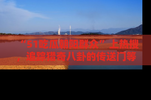 “51吃瓜朝阳群众”上热搜，追踪猎奇八卦的传送门等你点击！