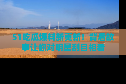 51吃瓜爆料新更新！背后故事让你对明星刮目相看