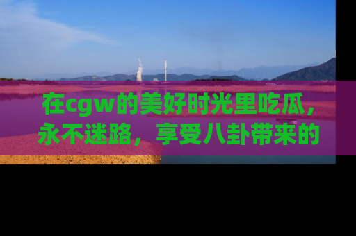 在cgw的美好时光里吃瓜,永不迷路,享受八卦带来的无限欢乐!
