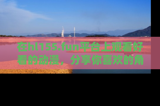 在hl155.fun平台上观看好看的动漫,分享你喜欢的角色和故事!