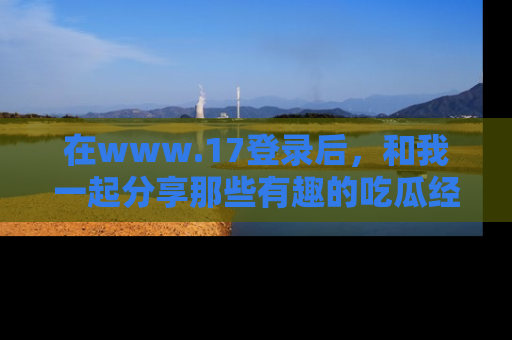 在www.17登录后,和我一起分享那些有趣的吃瓜经历吧!