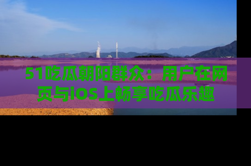 51吃瓜朝阳群众：用户在网页与iOS上畅享吃瓜乐趣