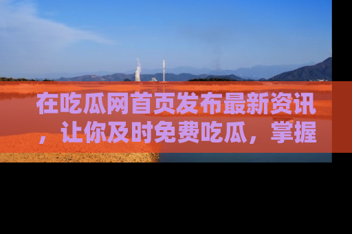 在吃瓜网首页发布最新资讯,让你及时免费吃瓜,掌握热点!