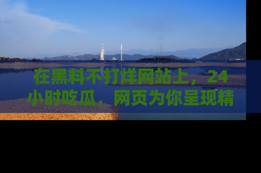 在黑料不打烊网站上,24小时吃瓜,网页为你呈现精彩内幕