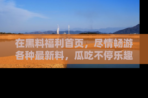 在黑料福利首页,尽情畅游各种最新料,瓜吃不停乐趣无穷!