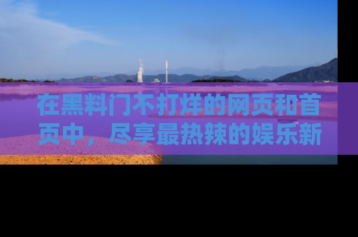 在黑料门不打烊的网页和首页中,尽享最热辣的娱乐新闻与八卦,快来围观!