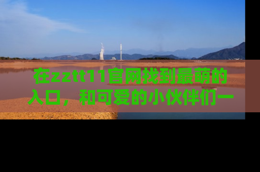 在zztt11官网找到最萌的入口,和可爱的小伙伴们一起吃瓜吧!