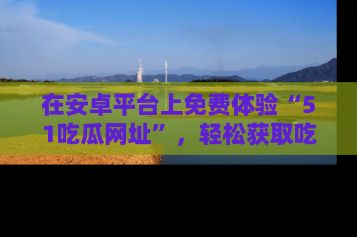 在安卓平台上免费体验“51吃瓜网址”,轻松获取吃瓜新鲜事!