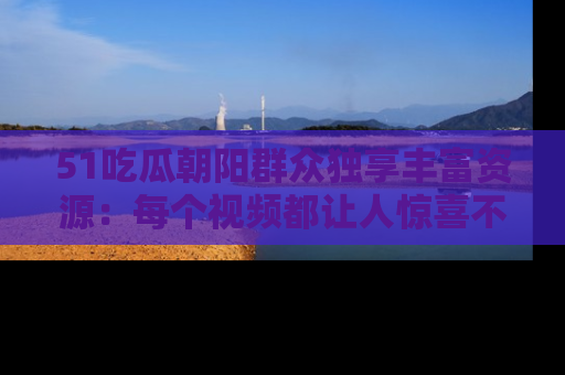 51吃瓜朝阳群众独享丰富资源：每个视频都让人惊喜不已！
