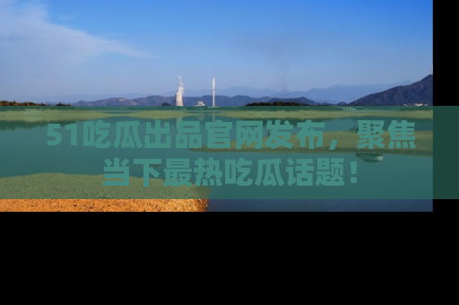 51吃瓜出品官网发布，聚焦当下最热吃瓜话题！