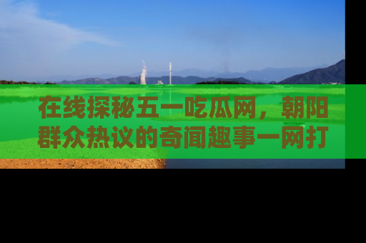 在线探秘五一吃瓜网,朝阳群众热议的奇闻趣事一网打尽