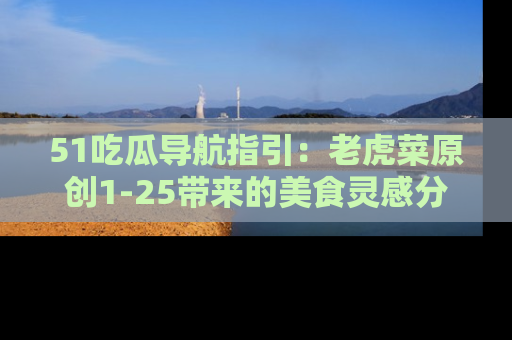 51吃瓜导航指引：老虎菜原创1-25带来的美食灵感分享