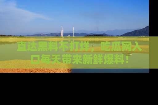直达黑料不打烊,吃瓜网入口每天带来新鲜爆料!