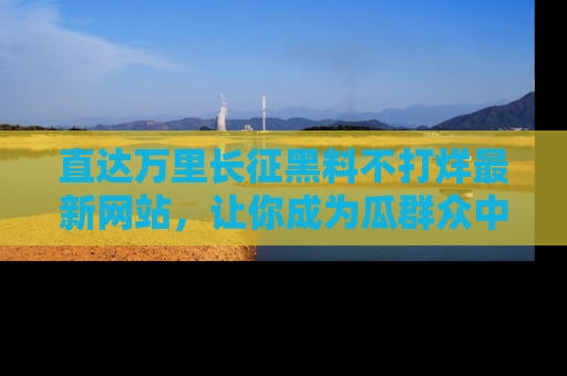 直达万里长征黑料不打烊最新网站,让你成为瓜群众中的资深吃瓜客!