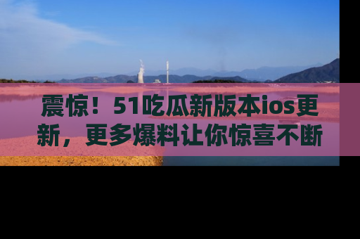震惊!51吃瓜新版本ios更新,更多爆料让你惊喜不断,赶快来看吧!