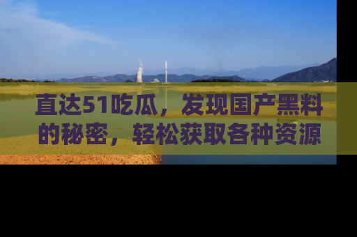 直达51吃瓜,发现国产黑料的秘密,轻松获取各种资源与资讯