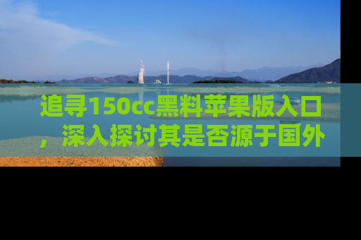 追寻150cc黑料苹果版入口,深入探讨其是否源于国外的传闻