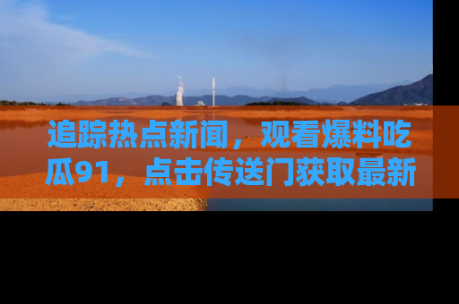 追踪热点新闻,观看爆料吃瓜91,点击传送门获取最新更新!