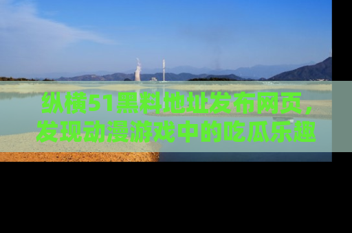 纵横51黑料地址发布网页,发现动漫游戏中的吃瓜乐趣