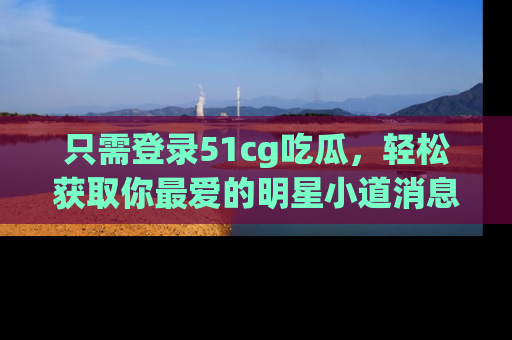 只需登录51cg吃瓜,轻松获取你最爱的明星小道消息!