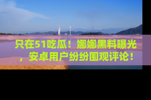 只在51吃瓜!娜娜黑料曝光,安卓用户纷纷围观评论!