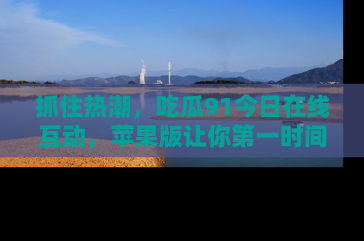 抓住热潮,吃瓜91今日在线互动,苹果版让你第一时间掌握信息!