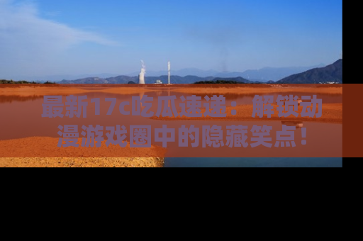 最新17c吃瓜速递:解锁动漫游戏圈中的隐藏笑点!