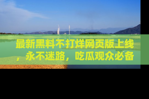 最新黑料不打烊网页版上线,永不迷路,吃瓜观众必备工具!