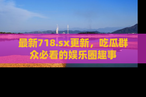 最新718.sx更新,吃瓜群众必看的娱乐圈趣事