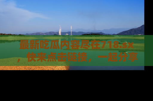 最新吃瓜内容尽在718.sx,快来点击链接,一起分享那些精彩瞬间!