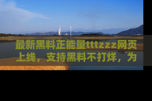最新黑料正能量tttzzz网页上线，支持黑料不打烊，为你呈现丰富多彩的社会热议！