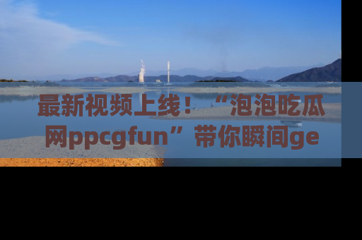 最新视频上线!“泡泡吃瓜网ppcgfun”带你瞬间get吃瓜圈的秘密