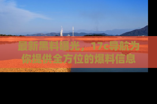 最新黑料曝光,17c导航为你提供全方位的爆料信息