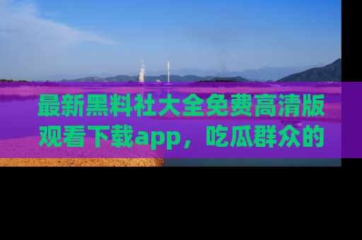 最新黑料社大全免费高清版观看下载app,吃瓜群众的必备神器