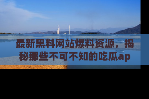 最新黑料网站爆料资源,揭秘那些不可不知的吃瓜app!