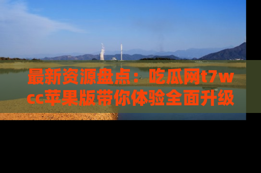 最新资源盘点:吃瓜网t7wcc苹果版带你体验全面升级