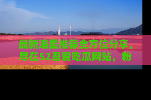 最新追星推荐全方位分享,尽在52吾爱吃瓜网站,粉丝必看